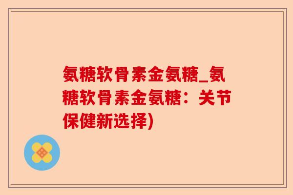 氨糖软骨素金氨糖_氨糖软骨素金氨糖：关节保健新选择)-第1张图片-关节保镖