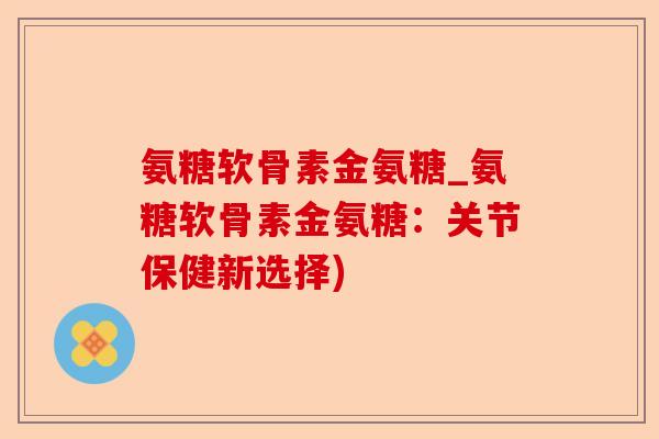 氨糖软骨素金氨糖_氨糖软骨素金氨糖：关节保健新选择)