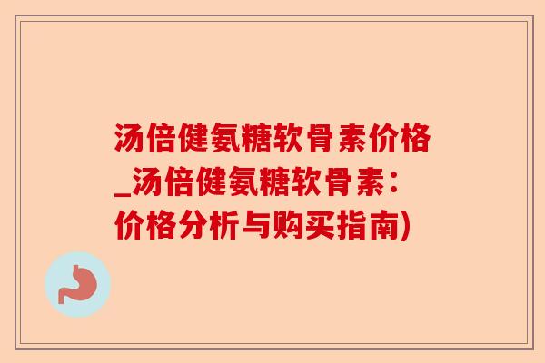 汤倍健氨糖软骨素价格_汤倍健氨糖软骨素：价格分析与购买指南)-第1张图片-关节保镖