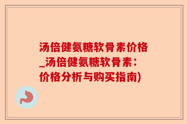 汤倍健氨糖软骨素价格_汤倍健氨糖软骨素：价格分析与购买指南)