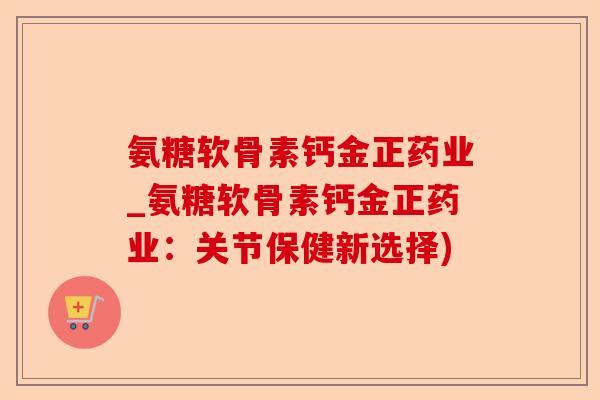 氨糖软骨素钙金正药业_氨糖软骨素钙金正药业：关节保健新选择)