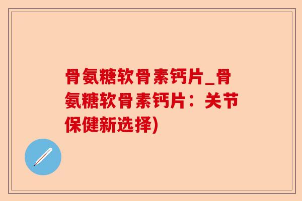 骨氨糖软骨素钙片_骨氨糖软骨素钙片：关节保健新选择)