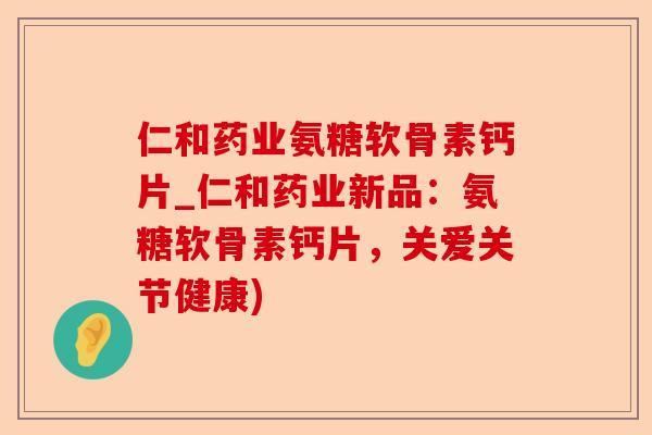 仁和药业氨糖软骨素钙片_仁和药业新品：氨糖软骨素钙片，关爱关节健康)