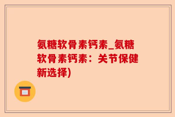 氨糖软骨素钙素_氨糖软骨素钙素：关节保健新选择)-第1张图片-关节保镖