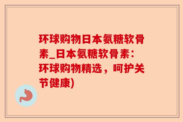 环球购物日本氨糖软骨素_日本氨糖软骨素：环球购物精选，呵护关节健康)