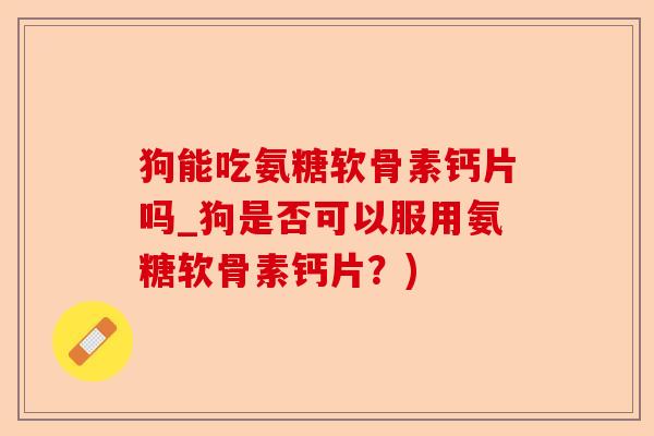 狗能吃氨糖软骨素钙片吗_狗是否可以服用氨糖软骨素钙片？)-第1张图片-关节保镖