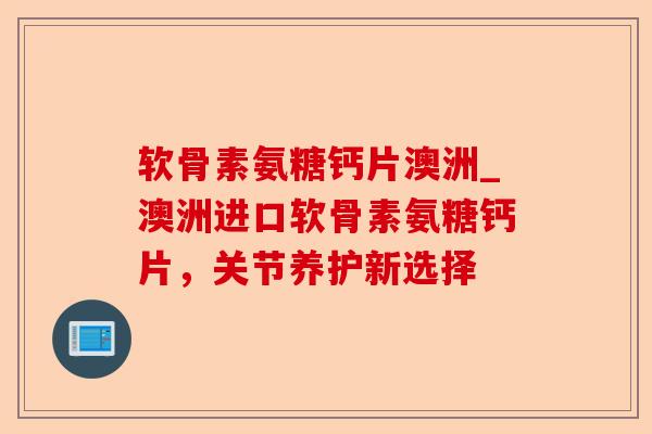 软骨素氨糖钙片澳洲_澳洲进口软骨素氨糖钙片，关节养护新选择