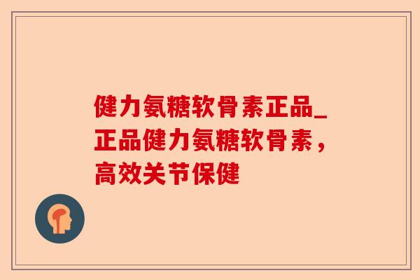 健力氨糖软骨素正品_正品健力氨糖软骨素，高效关节保健