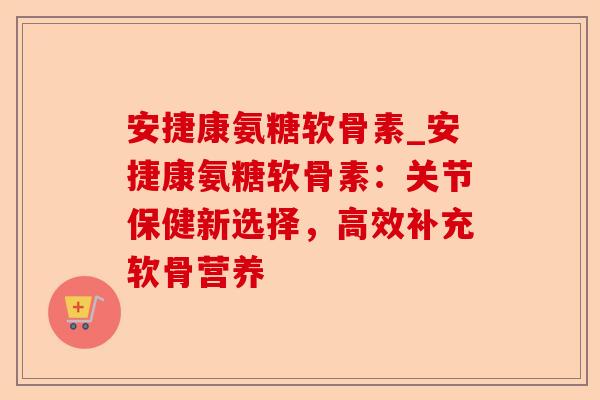 安捷康氨糖软骨素_安捷康氨糖软骨素：关节保健新选择，高效补充软骨营养