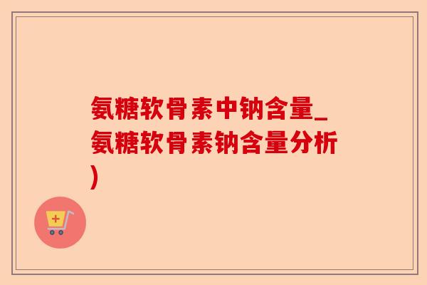 氨糖软骨素中钠含量_氨糖软骨素钠含量分析)-第1张图片-关节保镖