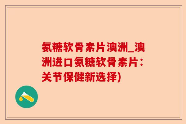 氨糖软骨素片澳洲_澳洲进口氨糖软骨素片：关节保健新选择)-第1张图片-关节保镖