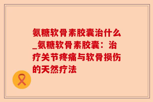 氨糖软骨素胶囊治什么_氨糖软骨素胶囊：治疗关节疼痛与软骨损伤的天然疗法-第1张图片-关节保镖