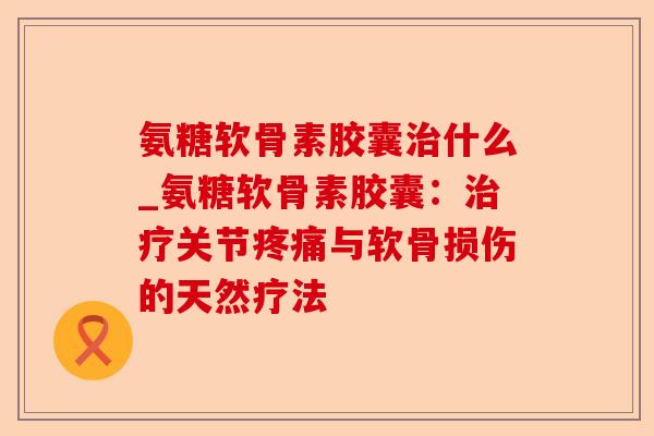 氨糖软骨素胶囊治什么_氨糖软骨素胶囊：治疗关节疼痛与软骨损伤的天然疗法