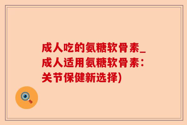 成人吃的氨糖软骨素_成人适用氨糖软骨素：关节保健新选择)-第1张图片-关节保镖
