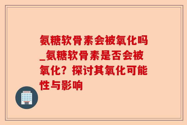 氨糖软骨素会被氧化吗_氨糖软骨素是否会被氧化？探讨其氧化可能性与影响-第1张图片-关节保镖