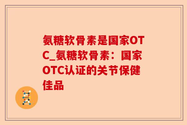 氨糖软骨素是国家OTC_氨糖软骨素：国家OTC认证的关节保健佳品-第1张图片-关节保镖