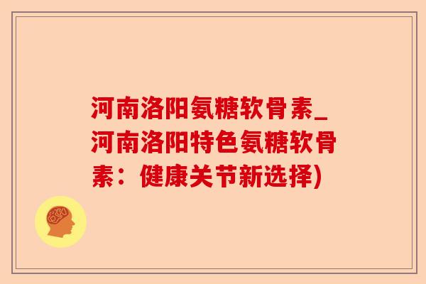 河南洛阳氨糖软骨素_河南洛阳特色氨糖软骨素：健康关节新选择)