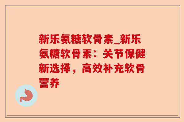 新乐氨糖软骨素_新乐氨糖软骨素：关节保健新选择，高效补充软骨营养-第1张图片-关节保镖