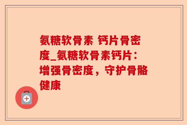 氨糖软骨素 钙片骨密度_氨糖软骨素钙片：增强骨密度，守护骨骼健康-第1张图片-关节保镖