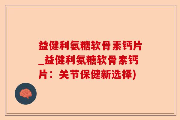 益健利氨糖软骨素钙片_益健利氨糖软骨素钙片：关节保健新选择)