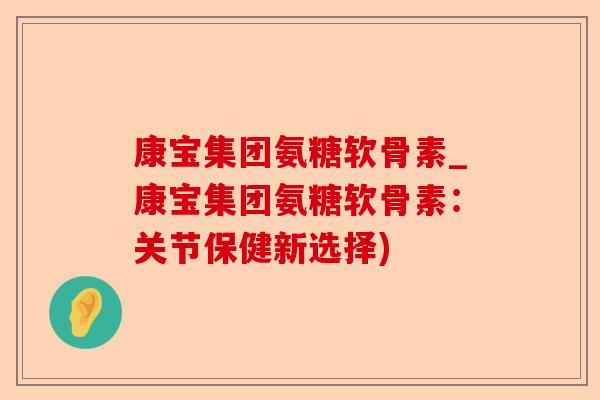 康宝集团氨糖软骨素_康宝集团氨糖软骨素：关节保健新选择)