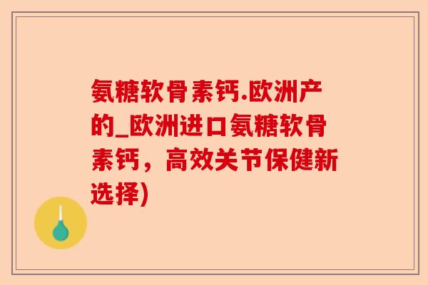 氨糖软骨素钙.欧洲产的_欧洲进口氨糖软骨素钙，高效关节保健新选择)-第1张图片-关节保镖
