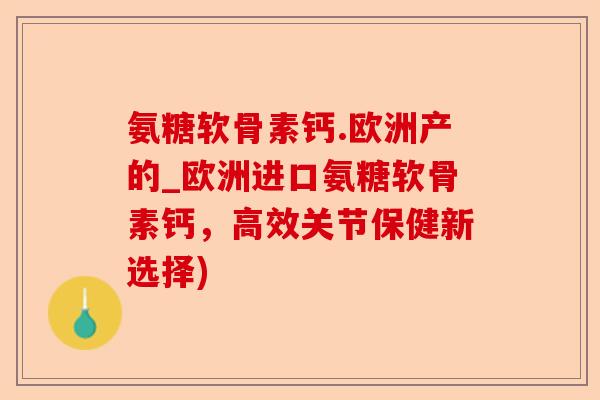 氨糖软骨素钙.欧洲产的_欧洲进口氨糖软骨素钙，高效关节保健新选择)