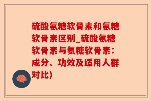 硫酸氨糖软骨素和氨糖软骨素区别_硫酸氨糖软骨素与氨糖软骨素：成分、功效及适用人群对比)-第1张图片-关节保镖