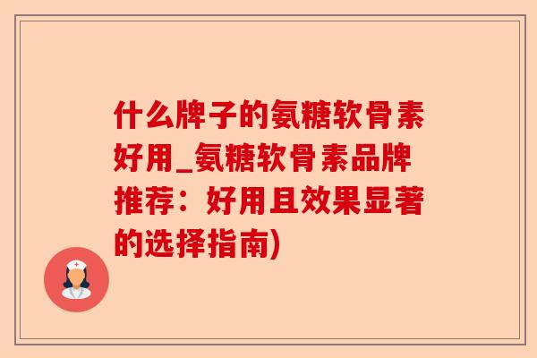 什么牌子的氨糖软骨素好用_氨糖软骨素品牌推荐：好用且效果显著的选择指南)