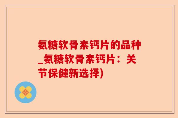 氨糖软骨素钙片的品种_氨糖软骨素钙片：关节保健新选择)