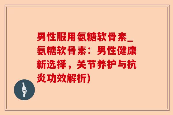 男性服用氨糖软骨素_氨糖软骨素：男性健康新选择，关节养护与抗炎功效解析)-第1张图片-关节保镖