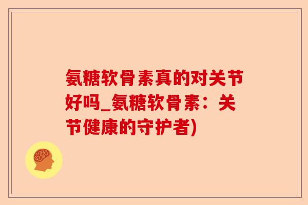 氨糖软骨素真的对关节好吗_氨糖软骨素：关节健康的守护者)-第1张图片-关节保镖