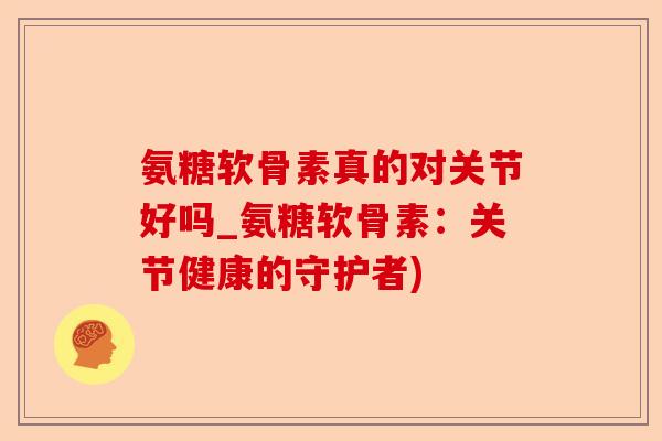 氨糖软骨素真的对关节好吗_氨糖软骨素：关节健康的守护者)