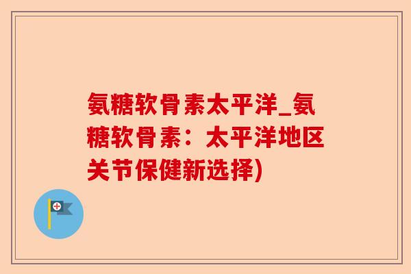 氨糖软骨素太平洋_氨糖软骨素：太平洋地区关节保健新选择)-第1张图片-关节保镖