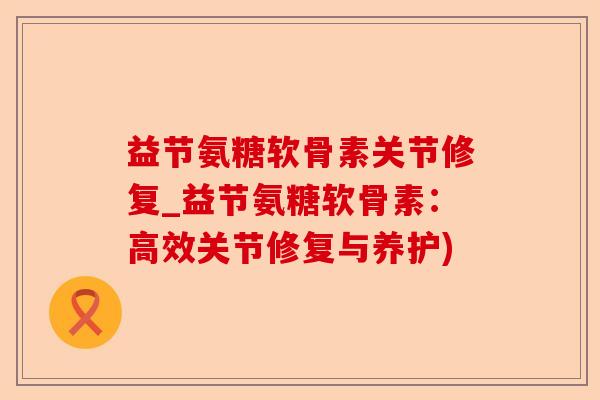 益节氨糖软骨素关节修复_益节氨糖软骨素：高效关节修复与养护)-第1张图片-关节保镖