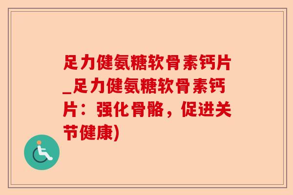 足力健氨糖软骨素钙片_足力健氨糖软骨素钙片：强化骨骼，促进关节健康)