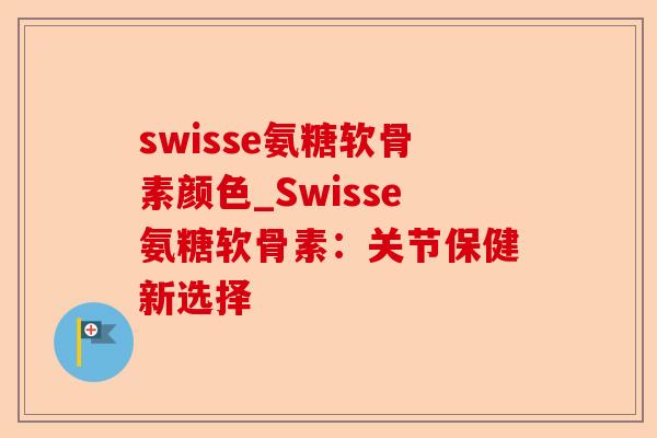 swisse氨糖软骨素颜色_Swisse氨糖软骨素：关节保健新选择