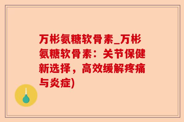 万彬氨糖软骨素_万彬氨糖软骨素：关节保健新选择，高效缓解疼痛与炎症)-第1张图片-关节保镖