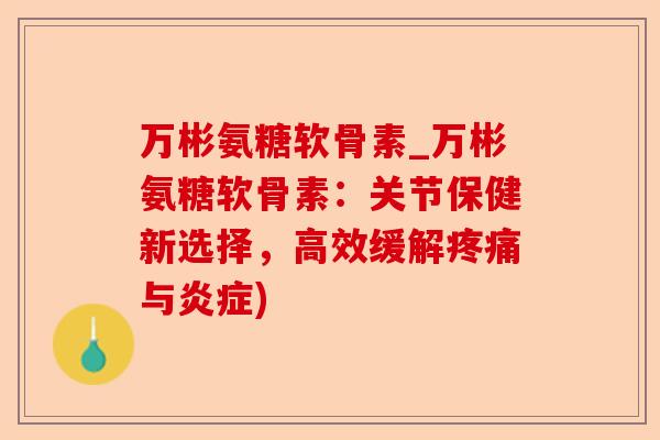 万彬氨糖软骨素_万彬氨糖软骨素：关节保健新选择，高效缓解疼痛与炎症)