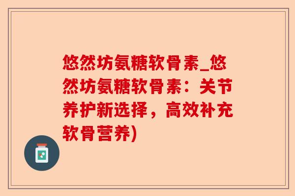 悠然坊氨糖软骨素_悠然坊氨糖软骨素：关节养护新选择，高效补充软骨营养)