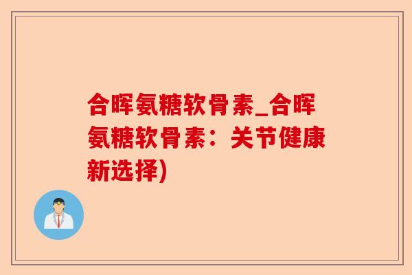 合晖氨糖软骨素_合晖氨糖软骨素：关节健康新选择)-第1张图片-关节保镖