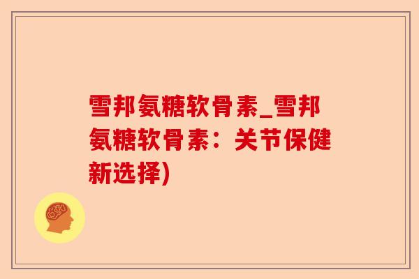 雪邦氨糖软骨素_雪邦氨糖软骨素：关节保健新选择)-第1张图片-关节保镖
