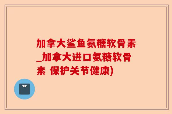加拿大鲨鱼氨糖软骨素_加拿大进口氨糖软骨素 保护关节健康)-第1张图片-关节保镖