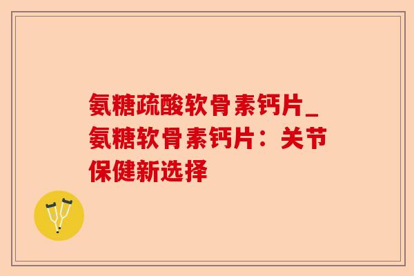 氨糖疏酸软骨素钙片_氨糖软骨素钙片：关节保健新选择-第1张图片-关节保镖