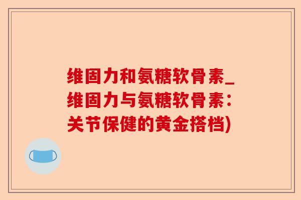 维固力和氨糖软骨素_维固力与氨糖软骨素：关节保健的黄金搭档)-第1张图片-关节保镖