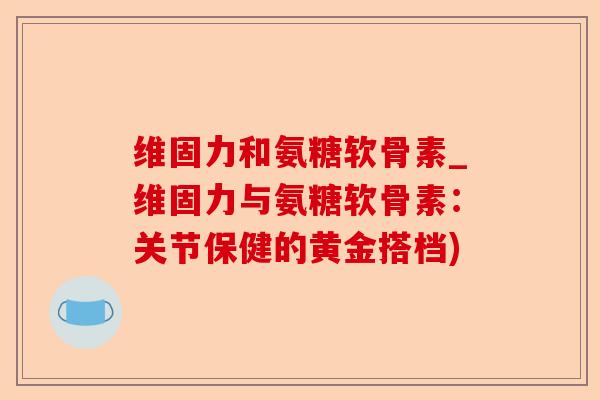 维固力和氨糖软骨素_维固力与氨糖软骨素：关节保健的黄金搭档)