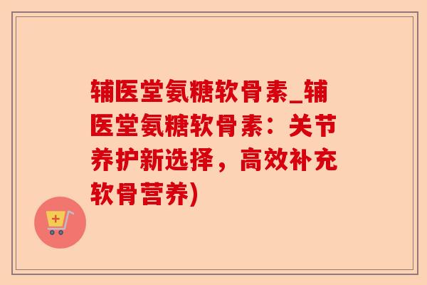 辅医堂氨糖软骨素_辅医堂氨糖软骨素：关节养护新选择，高效补充软骨营养)