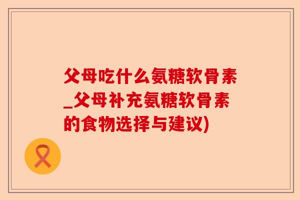 父母吃什么氨糖软骨素_父母补充氨糖软骨素的食物选择与建议)-第1张图片-关节保镖
