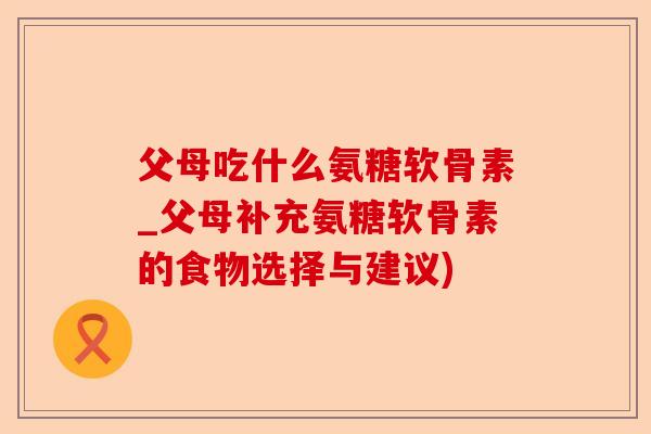 父母吃什么氨糖软骨素_父母补充氨糖软骨素的食物选择与建议)