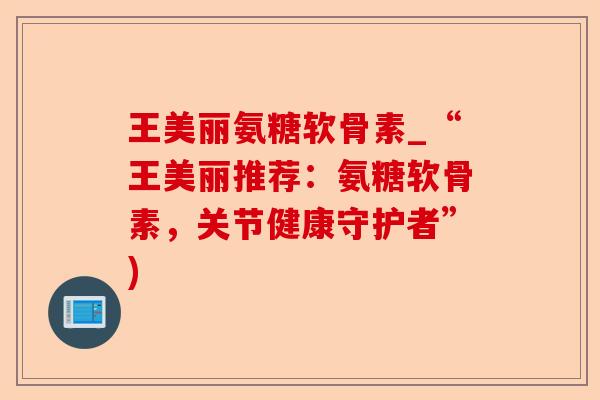 王美丽氨糖软骨素_“王美丽推荐：氨糖软骨素，关节健康守护者”)